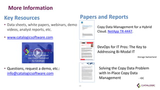 More Information
Key Resources
• Data sheets, white papers, webinars, demo
videos, analyst reports, etc.
• www.catalogicsoftware.com
• Questions, request a demo, etc.:
info@catalogicsoftware.com
19
Papers and Reports
Copy Data Management for a Hybrid
Cloud. NetApp TR-4447.
DevOps for IT Pros: The Key to
Addressing Bi-Modal IT
-Storage Switzerland
Solving the Copy Data Problem
with In-Place Copy Data
Management - IDC
 