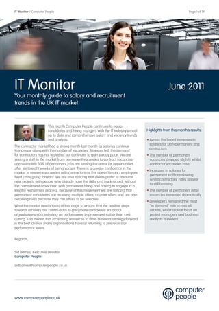 IT Monitor / Computer People                                                                                   Page 1 of 14




IT Monitor                                                                                       June 2011
Your monthly guide to salary and recruitment
trends in the UK IT market


                       This month Computer People continues to equip
                       candidates and hiring mangers with the IT industry’s most   Highlights from this month’s results:
                       up to date and comprehensive salary and vacancy trends
                       and analysis.                                               • Across the board increases in
                                                                                     salaries for both permanent and
The contractor market had a strong month last month as salaries continue
                                                                                     contractors.
to increase along with the number of vacancies. As expected, the demand
for contractors has not waivered but continues to gain steady pace. We are         • The number of permanent
seeing a shift in the market from permanent vacancies to contract vacancies-         vacancies dropped slightly whilst
approximately 50% of permanent jobs are turning to contractor opportunities          contractor vacancies rose.
after six to eight weeks of being vacant. There is a greater confidence in the
                                                                                   • Increases in salaries for
market to resource vacancies with contractors as this doesn’t impact employers
                                                                                     permanent staff are slowing
fixed costs going forward. We are also noticing that clients prefer to resource
                                                                                     whilst contractors’ rates appear
new projects with people who already have the skills and track record, without
                                                                                     to still be rising.
the commitment associated with permanent hiring and having to engage in a
lengthy recruitment process. Because of this movement we are noticing that         • The number of permanent retail
permanent candidates are receiving multiple offers, counter offers and are also      vacancies increased dramatically.
declining roles because they can afford to be selective.
                                                                                   • Developers remained the most
What the market needs to do at this stage to ensure that the positive steps          “in demand” role across all
towards recovery are continued is to gain more confidence. It’s about                sectors, whilst a clear focus on
organisations concentrating on performance improvement rather than cost              project managers and business
cutting. This means that increasing resources to drive business strategy forward     analysts is evident.
is the best chance many organisations have at returning to pre recession
performance levels.

Regards,


Sid Barnes, Executive Director
Computer People

sidbarnes@computerpeople.co.uk




www.computerpeople.co.uk
 