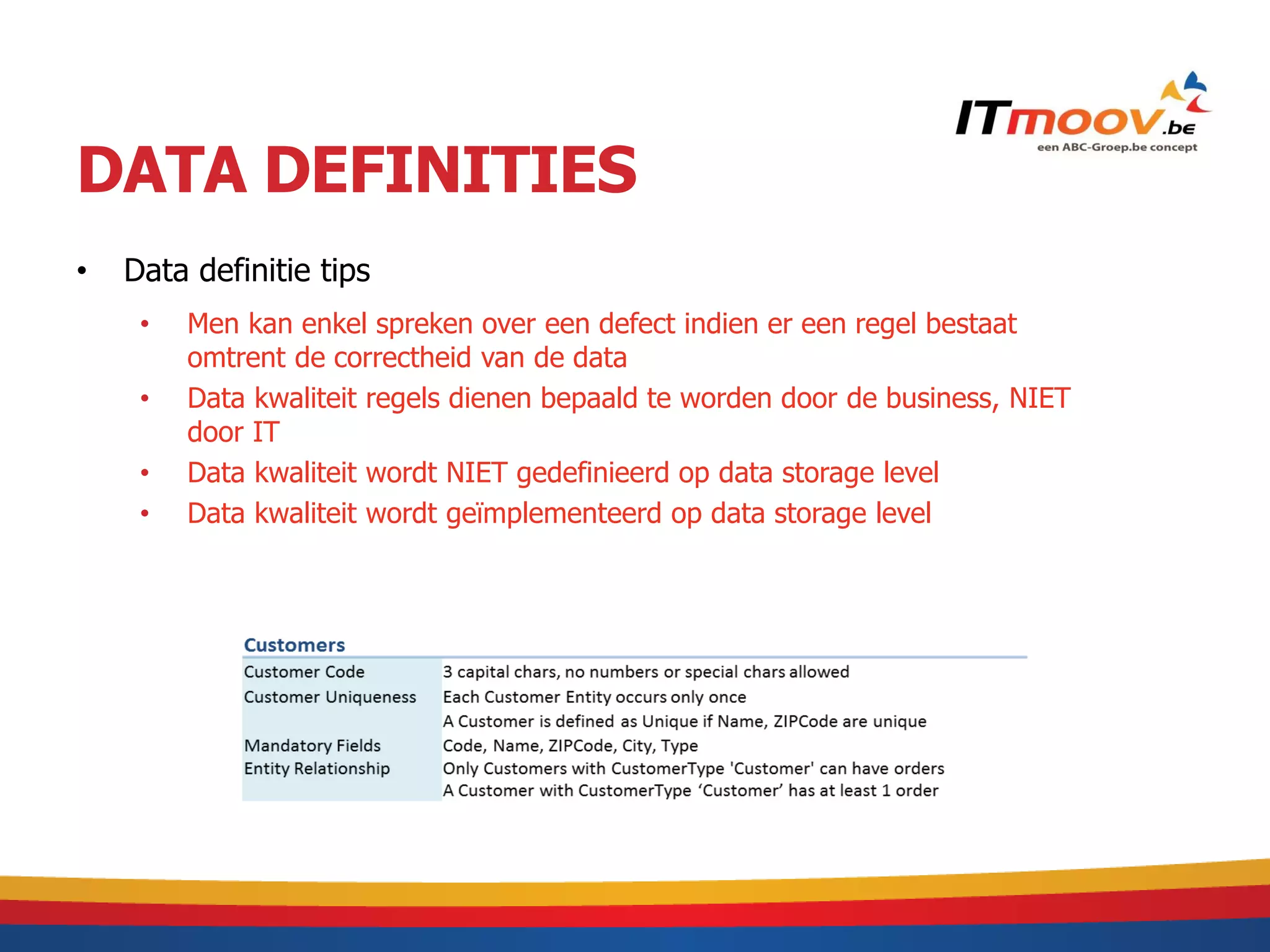 DATA DEFINITIES
•   Data definitie tips
     •   Men kan enkel spreken over een defect indien er een regel bestaat
         omtrent de correctheid van de data
     •   Data kwaliteit regels dienen bepaald te worden door de business, NIET
         door IT
     •   Data kwaliteit wordt NIET gedefinieerd op data storage level
     •   Data kwaliteit wordt geïmplementeerd op data storage level
 