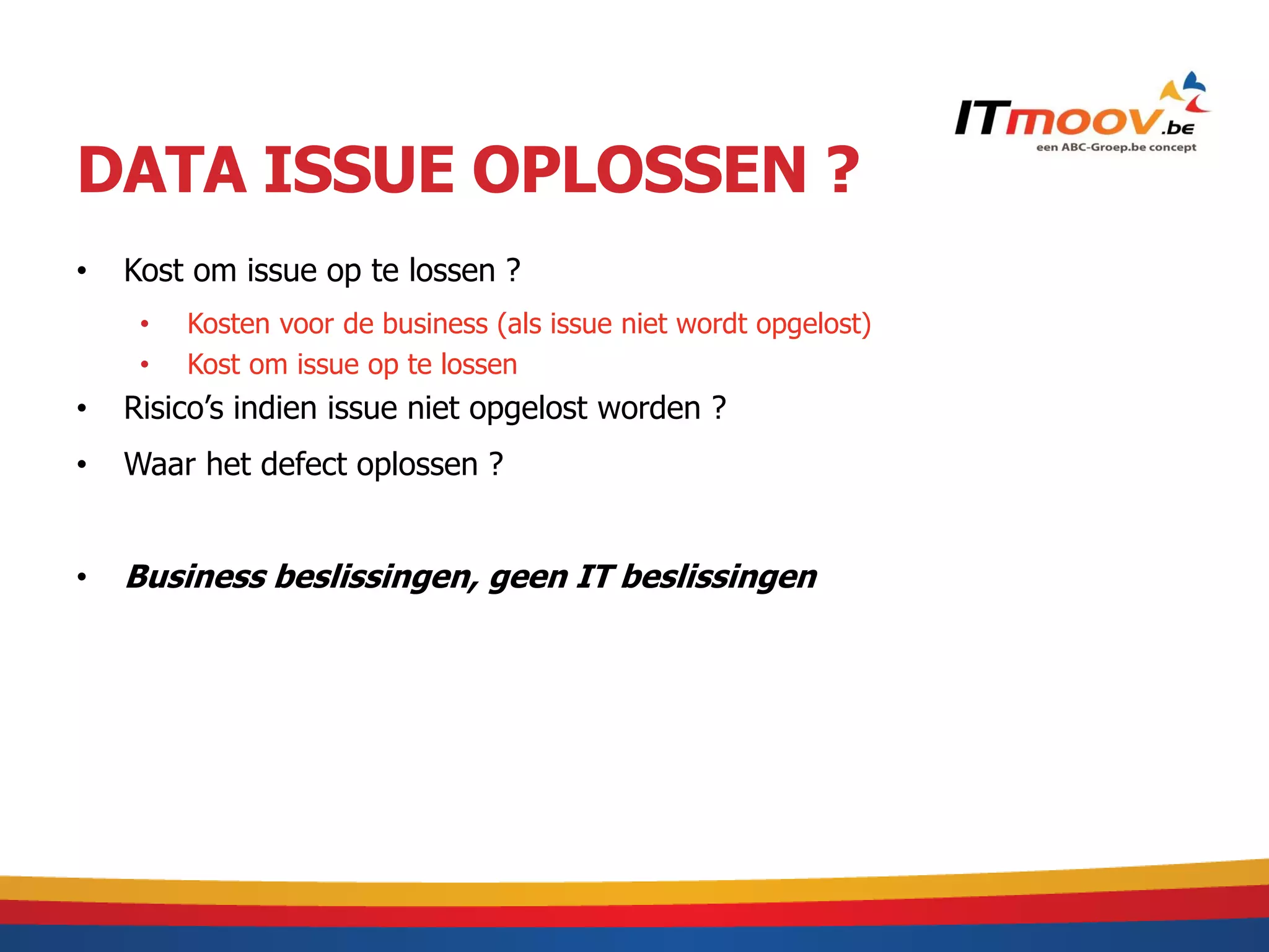 DATA ISSUE OPLOSSEN ?
•   Kost om issue op te lossen ?
     •   Kosten voor de business (als issue niet wordt opgelost)
     •   Kost om issue op te lossen
•   Risico’s indien issue niet opgelost worden ?
•   Waar het defect oplossen ?


•   Business beslissingen, geen IT beslissingen
 