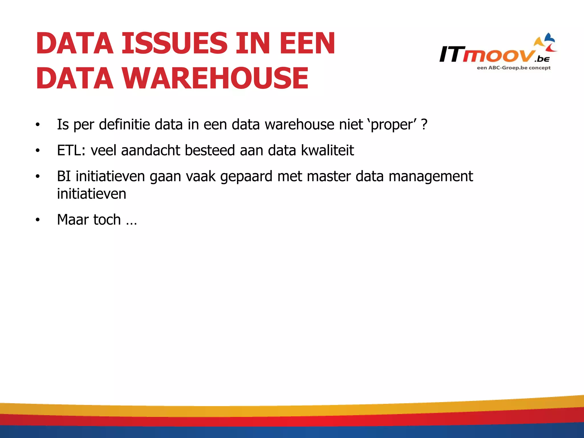 DATA ISSUES IN EEN
DATA WAREHOUSE
•   Is per definitie data in een data warehouse niet ‘proper’ ?
•   ETL: veel aandacht besteed aan data kwaliteit
•   BI initiatieven gaan vaak gepaard met master data management
    initiatieven
•   Maar toch …
 