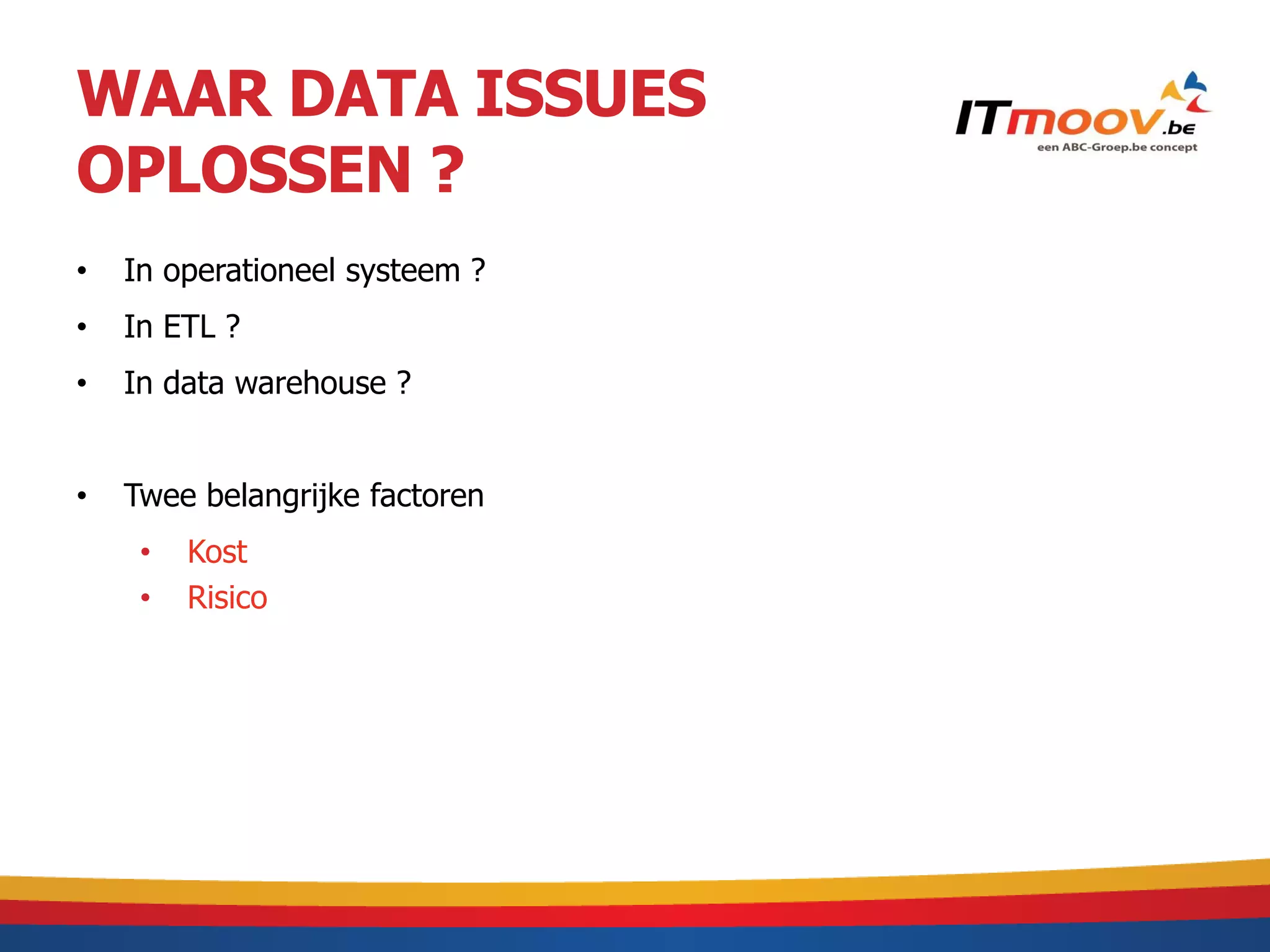 WAAR DATA ISSUES
OPLOSSEN ?
•   In operationeel systeem ?
•   In ETL ?
•   In data warehouse ?


•   Twee belangrijke factoren
     •   Kost
     •   Risico
 