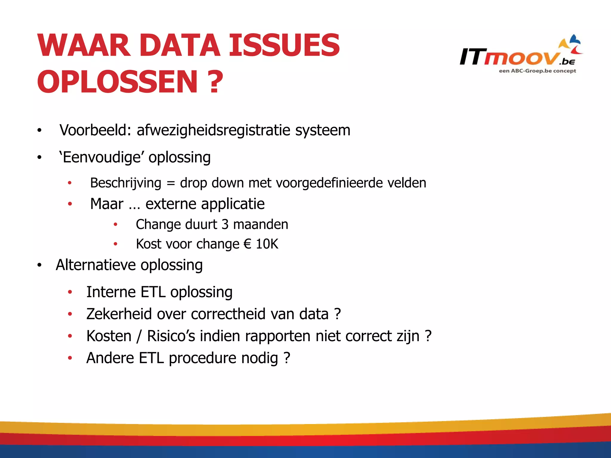 WAAR DATA ISSUES
OPLOSSEN ?
•   Voorbeeld: afwezigheidsregistratie systeem
•   ‘Eenvoudige’ oplossing
     •   Beschrijving = drop down met voorgedefinieerde velden
     •   Maar … externe applicatie
             •   Change duurt 3 maanden
             •   Kost voor change € 10K
• Alternatieve oplossing
     •   Interne ETL oplossing
     •   Zekerheid over correctheid van data ?
     •   Kosten / Risico’s indien rapporten niet correct zijn ?
     •   Andere ETL procedure nodig ?
 