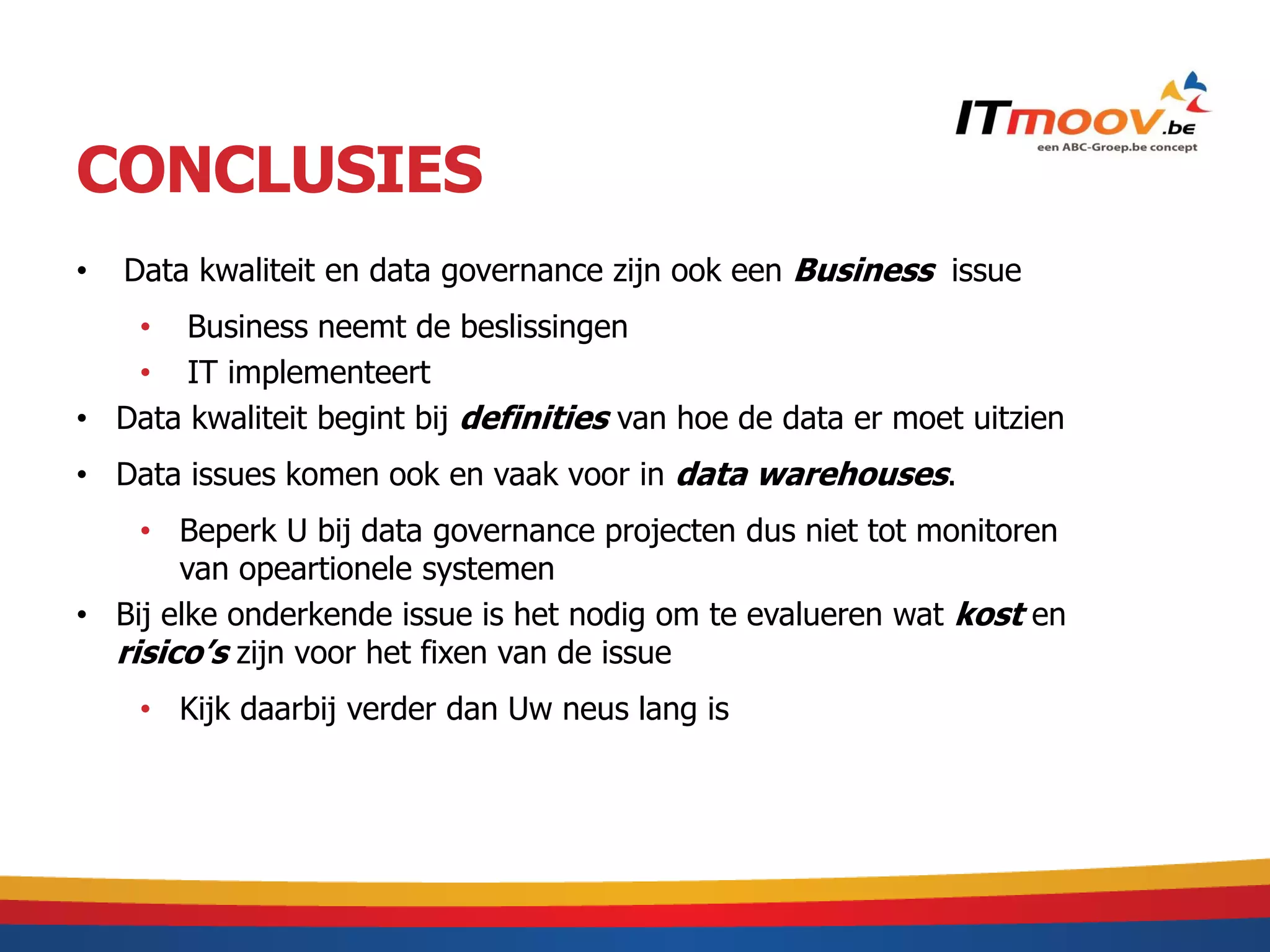 CONCLUSIES
•   Data kwaliteit en data governance zijn ook een Business issue
   • Business neemt de beslissingen
   • IT implementeert
• Data kwaliteit begint bij definities van hoe de data er moet uitzien
• Data issues komen ook en vaak voor in data warehouses.
    • Beperk U bij data governance projecten dus niet tot monitoren
       van opeartionele systemen
• Bij elke onderkende issue is het nodig om te evalueren wat kost en
  risico’s zijn voor het fixen van de issue
     • Kijk daarbij verder dan Uw neus lang is
 