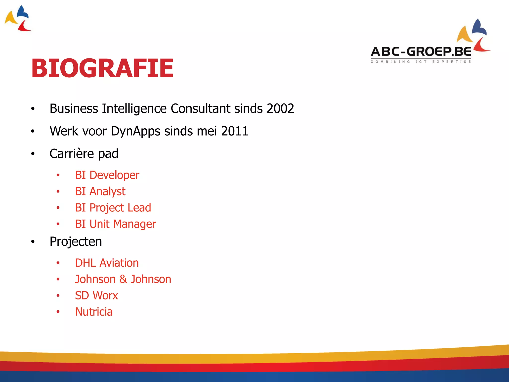 BIOGRAFIE
•   Business Intelligence Consultant sinds 2002
•   Werk voor DynApps sinds mei 2011
•   Carrière pad
     •   BI   Developer
     •   BI   Analyst
     •   BI   Project Lead
     •   BI   Unit Manager
•   Projecten
     •   DHL Aviation
     •   Johnson & Johnson
     •   SD Worx
     •   Nutricia
 