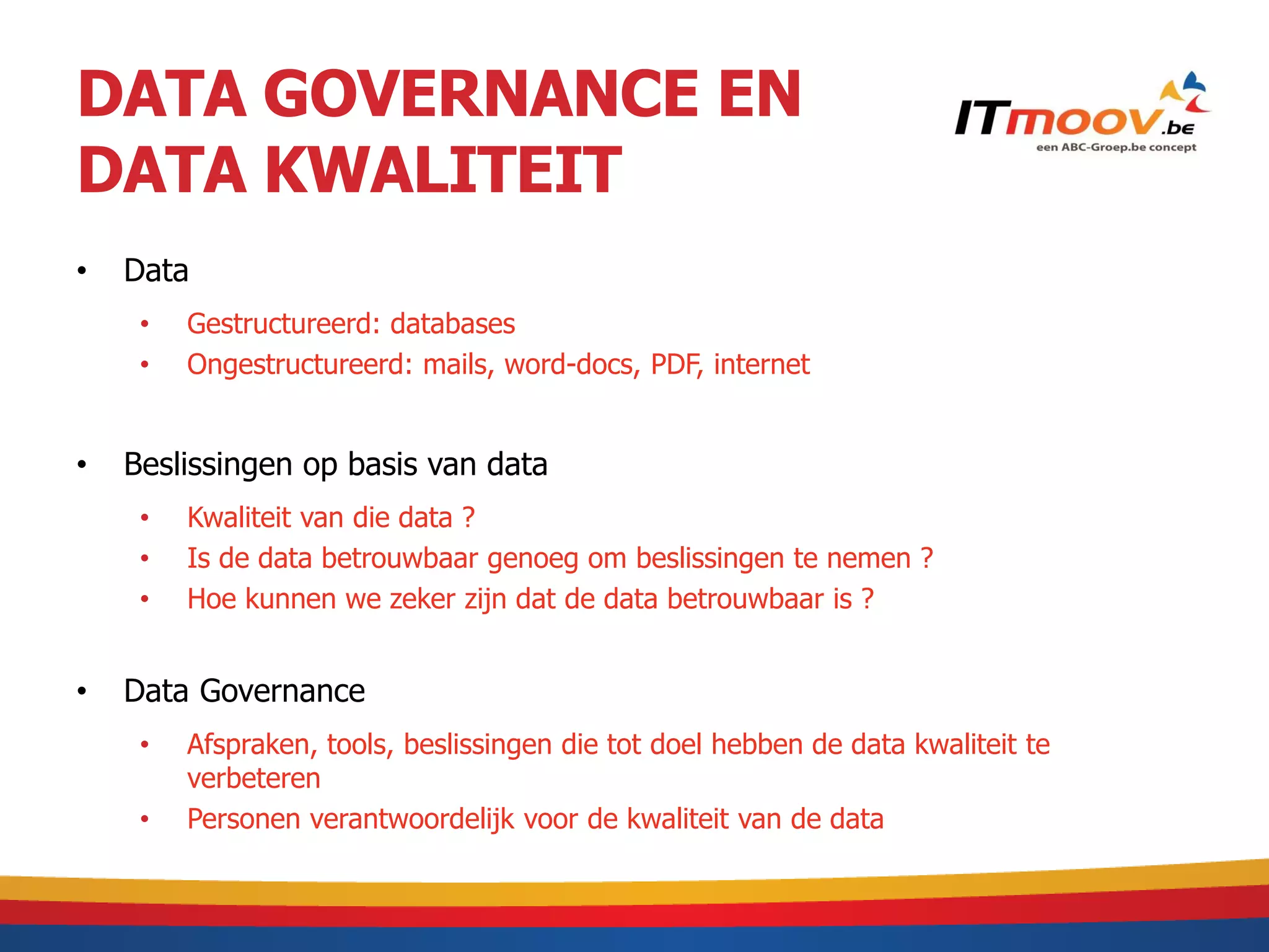 DATA GOVERNANCE EN
DATA KWALITEIT
•   Data
     •   Gestructureerd: databases
     •   Ongestructureerd: mails, word-docs, PDF, internet


•   Beslissingen op basis van data
     •   Kwaliteit van die data ?
     •   Is de data betrouwbaar genoeg om beslissingen te nemen ?
     •   Hoe kunnen we zeker zijn dat de data betrouwbaar is ?


•   Data Governance
     •   Afspraken, tools, beslissingen die tot doel hebben de data kwaliteit te
         verbeteren
     •   Personen verantwoordelijk voor de kwaliteit van de data
 