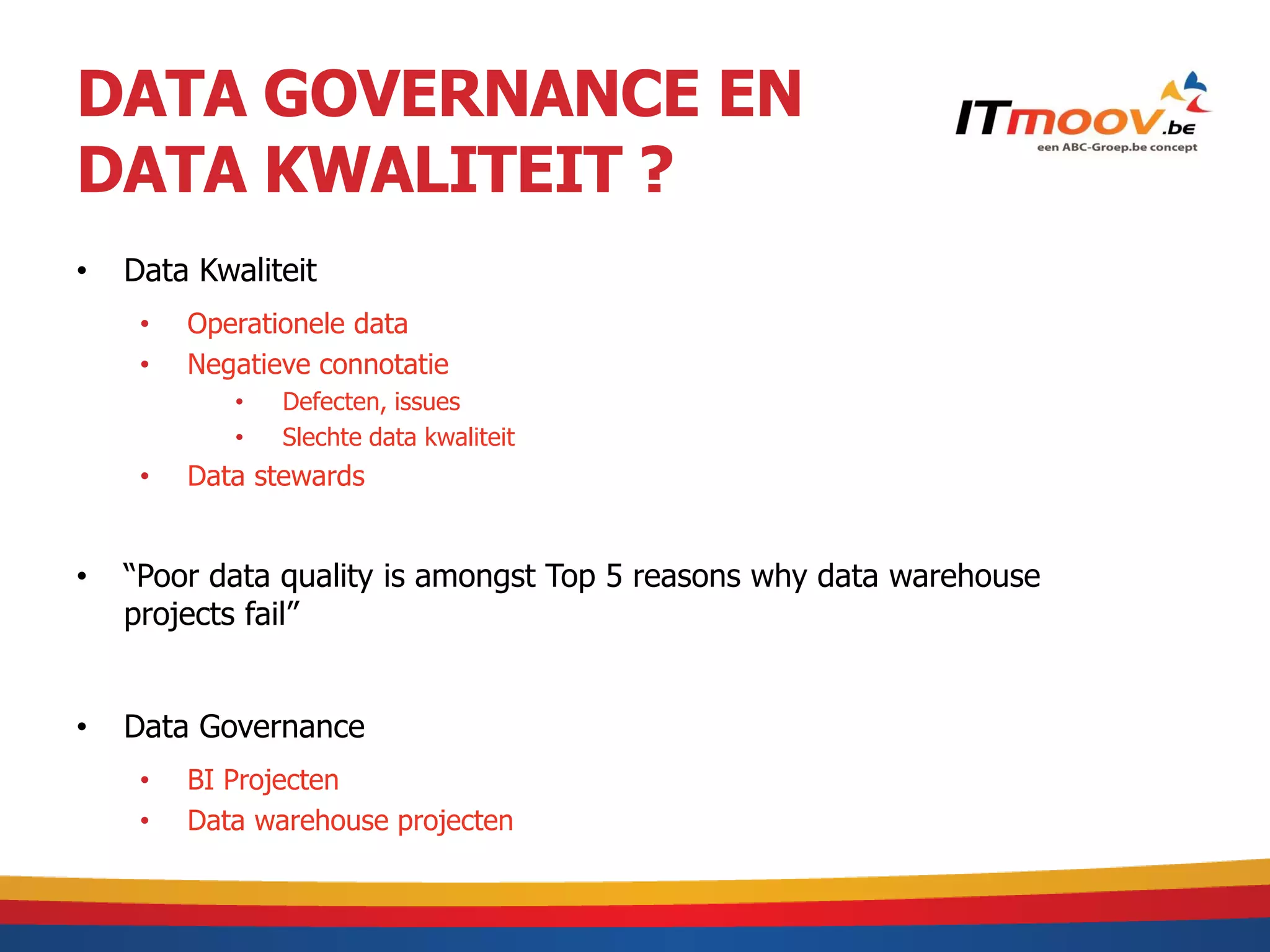 DATA GOVERNANCE EN
DATA KWALITEIT ?
•   Data Kwaliteit
     •   Operationele data
     •   Negatieve connotatie
            •   Defecten, issues
            •   Slechte data kwaliteit
     •   Data stewards


•   “Poor data quality is amongst Top 5 reasons why data warehouse
    projects fail”


•   Data Governance
     •   BI Projecten
     •   Data warehouse projecten
 