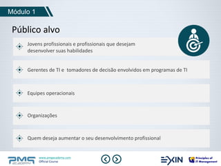 Módulo 1 
Público alvo 
Jovens profissionais e profissionais que desejam 
desenvolver suas habilidades 
Gerentes de TI e tomadores de decisão envolvidos em programas de TI 
Equipes operacionais 
Organizações 
Quem deseja aumentar o seu desenvolvimento profissional 
www.pmgacademy.com 
Official Course 
 