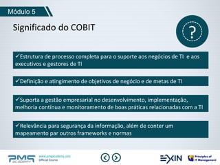 Módulo 5 
Significado do COBIT ? 
Estrutura de processo completa para o suporte aos negócios de TI e aos 
executivos e gestores de TI 
Definição e atingimento de objetivos de negócio e de metas de TI 
Suporta a gestão empresarial no desenvolvimento, implementação, 
melhoria contínua e monitoramento de boas práticas relacionadas com a TI 
Relevância para segurança da informação, além de conter um 
mapeamento par outros frameworks e normas 
www.pmgacademy.com 
Official Course 
 
