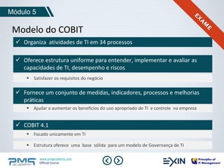 Módulo 5 
Modelo do COBIT 
 Organiza atividades de TI em 34 processos 
 Oferece estrutura uniforme para entender, implementar e avaliar as 
capacidades de TI, desempenho e riscos 
 Satisfazer os requisitos do negócio 
 Fornece um conjunto de medidas, indicadores, processos e melhorias 
práticas 
 Ajudar a aumentar os benefícios do uso apropriado de TI e controle na empresa 
 COBIT 4.1 
 Focado unicamente em TI 
 Estrutura oferece uma base sólida para um modelo de Governança de TI 
www.pmgacademy.com 
Official Course 
 