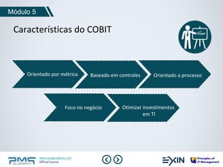 Módulo 5 
Características do COBIT 
Orientado por métrica Baseado em controles Orientado a processo 
Foco no negócio Otimizar investimentos 
www.pmgacademy.com 
Official Course 
em TI 
 