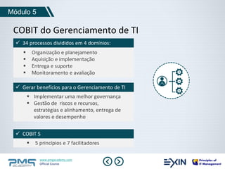 Módulo 5 
COBIT do Gerenciamento de TI 
 34 processos divididos em 4 domínios: 
 Organização e planejamento 
 Aquisição e implementação 
 Entrega e suporte 
 Monitoramento e avaliação 
 Gerar benefícios para o Gerenciamento de TI 
 Implementar uma melhor governança 
 Gestão de riscos e recursos, 
estratégias e alinhamento, entrega de 
valores e desempenho 
 COBIT 5 
 5 princípios e 7 facilitadores 
www.pmgacademy.com 
Official Course 
 