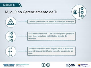 M_o_R no Gerenciamento de TI 
www.pmgacademy.com 
Official Course 
Módulo 5 
Riscos gerenciados de acordo às operações e serviços 
O Gerenciamento de TI será mais capaz de gerenciar 
seus riscos através da visibilidade e geração de 
relatórios 
Gerenciamento de Risco engloba todas as atividades 
necessárias para identificar e controlar a exposição ao 
risco 
 