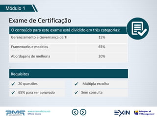 Módulo 1 
Exame de Certificação 
O conteúdo para este exame está dividido em três categorias: 
Gerenciamento e Governança de TI 15% 
Frameworks e modelos 65% 
Abordagens de melhoria 20% 
Requisitos 
20 questões 
65% para ser aprovado Sem consulta 
www.pmgacademy.com 
Official Course 
Múltipla escolha 
 