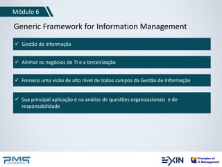 Módulo 6 
Generic Framework for Information Management 
 Gestão da informação 
 Alinhar os negócios de TI e a terceirização 
 Fornece uma visão de alto nível de todos campos da Gestão de Informação 
 Sua principal aplicação é na análise de questões organizacionais e de 
responsabilidade 
 