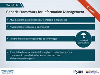 Módulo 6 
Generic Framework for Information Management 
 Atua nos domínios de negócios, tecnologia e informação 
 Níveis tático, estratégico e operacional 
 Integra diferentes componentes de informação 
 A sua linha de estrutura é a informação, o conhecimentos e a 
comunicação que são fundamentais para um bom 
alinhamento do negócio 
Framework 
guarda-chuva 
 