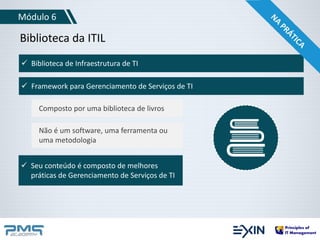 Módulo 6 
Biblioteca da ITIL 
 Biblioteca de Infraestrutura de TI 
 Framework para Gerenciamento de Serviços de TI 
Composto por uma biblioteca de livros 
Não é um software, uma ferramenta ou 
uma metodologia 
 Seu conteúdo é composto de melhores 
práticas de Gerenciamento de Serviços de TI 
 