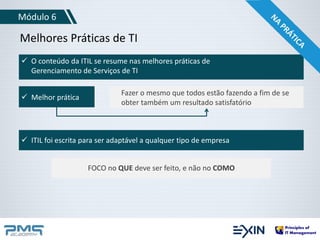 Módulo 6 
Melhores Práticas de TI 
 O conteúdo da ITIL se resume nas melhores práticas de 
Gerenciamento de Serviços de TI 
 Melhor prática Fazer o mesmo que todos estão fazendo a fim de se 
obter também um resultado satisfatório 
 ITIL foi escrita para ser adaptável a qualquer tipo de empresa 
FOCO no QUE deve ser feito, e não no COMO 
 