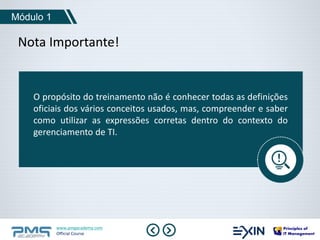 Módulo 1 
Nota Importante! 
O propósito do treinamento não é conhecer todas as definições 
oficiais dos vários conceitos usados, mas, compreender e saber 
como utilizar as expressões corretas dentro do contexto do 
gerenciamento de TI. 
www.pmgacademy.com 
Official Course 
 