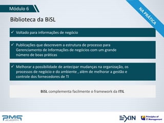 Módulo 6 
Biblioteca da BiSL 
 Voltado para informações de negócio 
 Publicações que descrevem a estrutura de processo para 
Gerenciamento de Informações de negócios com um grande 
número de boas práticas 
 Melhorar a possibilidade de antecipar mudanças na organização, os 
processos de negócio e do ambiente , além de melhorar a gestão e 
controle dos fornecedores de TI 
BiSL complementa facilmente o framework da ITIL 
 