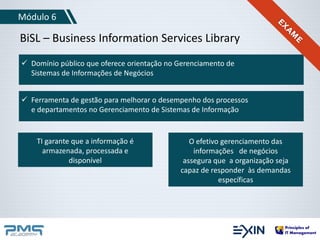 Módulo 6 
BiSL – Business Information Services Library 
 Domínio público que oferece orientação no Gerenciamento de 
Sistemas de Informações de Negócios 
 Ferramenta de gestão para melhorar o desempenho dos processos 
e departamentos no Gerenciamento de Sistemas de Informação 
TI garante que a informação é 
armazenada, processada e 
disponível 
O efetivo gerenciamento das 
informações de negócios 
assegura que a organização seja 
capaz de responder às demandas 
específicas 
 