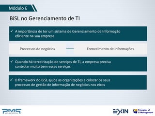 Módulo 6 
BiSL no Gerenciamento de TI 
 A importância de ter um sistema de Gerenciamento de Informação 
eficiente na sua empresa 
Processos de negócios Fornecimento de informações 
 Quando há terceirização de serviços de TI, a empresa precisa 
controlar muito bem esses serviços 
 O framework do BiSL ajuda as organizações a colocar os seus 
processos de gestão de informação de negócios nos eixos 
 
