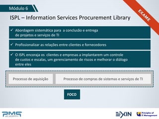 Módulo 6 
ISPL – Information Services Procurement Library 
 Abordagem sistemática para a conclusão e entrega 
de projetos e serviços de TI 
 Profissionalizar as relações entre clientes e fornecedores 
 O ISPL encoraja os clientes e empresas a implantarem um controle 
de custos e escalas, um gerenciamento de riscos e melhorar o diálogo 
entre eles 
Processo de aquisição Processo de compras de sistemas e serviços de TI 
FOCO 
 