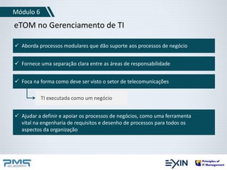 Módulo 6 
eTOM no Gerenciamento de TI 
 Aborda processos modulares que dão suporte aos processos de negócio 
 Fornece uma separação clara entre as áreas de responsabilidade 
 Foca na forma como deve ser visto o setor de telecomunicações 
TI executada como um negócio 
 Ajudar a definir e apoiar os processos de negócios, como uma ferramenta 
vital na engenharia de requisitos e desenho de processos para todos os 
aspectos da organização 
 