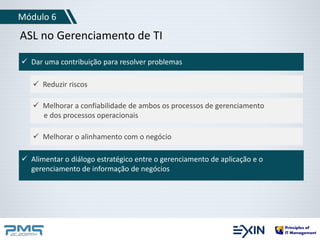 Módulo 6 
ASL no Gerenciamento de TI 
 Dar uma contribuição para resolver problemas 
 Reduzir riscos 
 Melhorar a confiabilidade de ambos os processos de gerenciamento 
e dos processos operacionais 
 Melhorar o alinhamento com o negócio 
 Alimentar o diálogo estratégico entre o gerenciamento de aplicação e o 
gerenciamento de informação de negócios 
 
