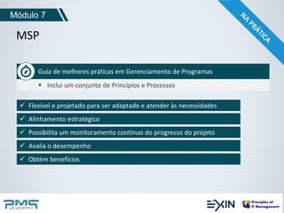 Módulo 7 
MSP 
Guia de melhores práticas em Gerenciamento de Programas 
 Inclui um conjunto de Princípios e Processos 
 Flexível e projetado para ser adaptado e atender às necessidades 
 Alinhamento estratégico 
 Possibilita um monitoramento contínuo do progresso do projeto 
 Avalia o desempenho 
 Obtém benefícios 
 