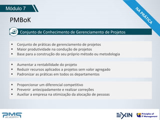 Módulo 7 
PMBoK 
Conjunto de Conhecimento de Gerenciamento de Projetos 
 Conjunto de práticas de gerenciamento de projetos 
 Maior produtividade na condução de projetos 
 Base para a construção do seu próprio método ou metodologia 
 Aumentar a rentabilidade do projeto 
 Reduzir recursos aplicados a projetos sem valor agregado 
 Padronizar as práticas em todos os departamentos 
 Proporcionar um diferencial competitivo 
 Prevenir antecipadamente e realizar correções 
 Auxiliar a empresa na otimização da alocação de pessoas 
 