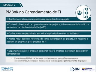Módulo 7 
PMBoK no Gerenciamento de TI 
Resolver os mais comuns problemas e questões de um projeto 
Conteúdo direcionado ao gerenciamento de projetos, tal como o caminho crítico e 
a estrutura de divisão de trabalho (WBS) 
Conhecimento especializado em todos os principais setores da indústria 
Padrão ANSI: pode ser referenciada como a abordagem do projeto, em resposta a 
pedidos de propostas para projetos de TI 
Departamentos de TI precisam adicionar valor à empresa e precisam desenvolver 
competências 
 Presentes no PMBoK na forma de conhecimentos que unificam processos, 
conhecimento , habilidades necessárias e técnicas para o gerenciamento de projetos 
 