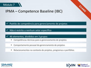 Módulo 7 
IPMA – Competence Baseline (IBC) 
 Padrão de competência para gerenciamento de projetos 
 Não é restrito a nenhum setor específico 
 46 elementos, divididos em 3 grupos 
 Competências técnicas para o gerenciamento de projetos 
 Comportamento pessoal do gerenciamento de projetos 
 Relacionamentos no contexto de projetos, programas e portfólios 
 