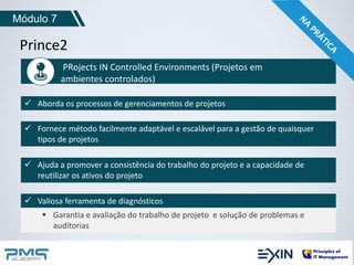 Módulo 7 
Prince2 
PRojects IN Controlled Environments (Projetos em 
ambientes controlados) 
 Aborda os processos de gerenciamentos de projetos 
 Fornece método facilmente adaptável e escalável para a gestão de quaisquer 
tipos de projetos 
 Ajuda a promover a consistência do trabalho do projeto e a capacidade de 
reutilizar os ativos do projeto 
 Valiosa ferramenta de diagnósticos 
 Garantia e avaliação do trabalho de projeto e solução de problemas e 
auditorias 
 