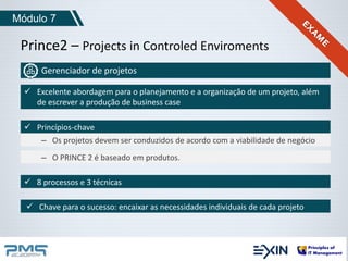 Módulo 7 
Prince2 – Projects in Controled Enviroments 
Gerenciador de projetos 
 Excelente abordagem para o planejamento e a organização de um projeto, além 
de escrever a produção de business case 
 Princípios-chave 
– Os projetos devem ser conduzidos de acordo com a viabilidade de negócio 
– O PRINCE 2 é baseado em produtos. 
 8 processos e 3 técnicas 
 Chave para o sucesso: encaixar as necessidades individuais de cada projeto 
 
