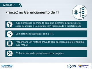 Módulo 7 
Prince2 no Gerenciamento de TI 
A compreensão do método para que o gerente de projeto seja 
capaz de utilizar o framework com flexibilidade e escalabilidade 
Compartilha suas práticas com a ITIL 
Proporciona um método provado para aplicação do referencial do 
guia PMBoK 
59 ferramentas de gerenciamento de projetos 
 