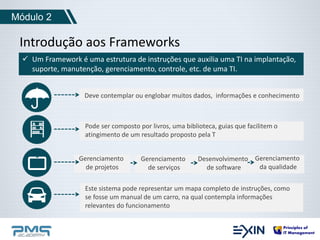 Introdução aos Frameworks 
 Um Framework é uma estrutura de instruções que auxilia uma TI na implantação, 
Deve contemplar ou englobar muitos dados, informações e conhecimento 
Gerenciamento 
da qualidade 
suporte, manutenção, gerenciamento, controle, etc. de uma TI. 
Desenvolvimento 
de software 
Gerenciamento 
de serviços 
Gerenciamento 
de projetos 
Módulo 2 
Pode ser composto por livros, uma biblioteca, guias que facilitem o 
atingimento de um resultado proposto pela T 
Este sistema pode representar um mapa completo de instruções, como 
se fosse um manual de um carro, na qual contempla informações 
relevantes do funcionamento 
 