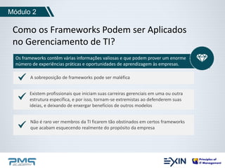 Módulo 2 
Como os Frameworks Podem ser Aplicados 
no Gerenciamento de TI? 
Os frameworks contêm várias informações valiosas e que podem prover um enorme 
número de experiências práticas e oportunidades de aprendizagem às empresas. 
A sobreposição de frameworks pode ser maléfica 
Existem profissionais que iniciam suas carreiras gerenciais em uma ou outra 
estrutura específica, e por isso, tornam-se extremistas ao defenderem suas 
ideias, e deixando de enxergar benefícios de outros modelos 
Não é raro ver membros da TI ficarem tão obstinados em certos frameworks 
que acabam esquecendo realmente do propósito da empresa 
 