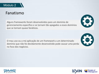 Módulo 2 
Fanatismo 
Alguns frameworks foram desenvolvidos para um domínio de 
gerenciamento especifico e se tornam tão apegados a esses domínios 
que se tornam quase fanáticos. 
O mau uso ou a má aplicação de um framework a um determinado 
domínio que não foi devidamente desenvolvido pode causar uma perda 
no foco dos negócios. 
 