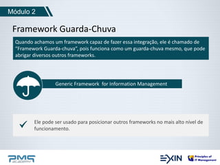 Módulo 2 
Framework Guarda-Chuva 
Quando achamos um framework capaz de fazer essa integração, ele é chamado de 
“Framework Guarda-chuva”, pois funciona como um guarda-chuva mesmo, que pode 
abrigar diversos outros frameworks. 
Generic Framework for Information Management 
Ele pode ser usado para posicionar outros frameworks no mais alto nível de 
funcionamento. 
 
