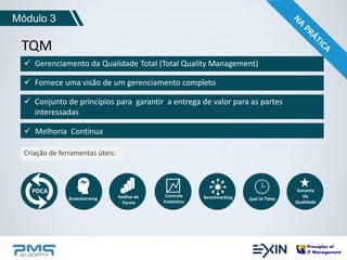Módulo 3 
TQM 
 Gerenciamento da Qualidade Total (Total Quality Management) 
 Fornece uma visão de um gerenciamento completo 
 Conjunto de princípios para garantir a entrega de valor para as partes 
interessadas 
 Melhoria Contínua 
Criação de ferramentas úteis: 
PDCA 
Brainstorming Análise de 
Pareto 
Controle 
Estatístico 
Benchmarking Just in Time 
Garantia 
De 
Qualidade 
 