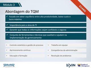 Módulo 3 
Abordagem do TQM 
 Focado em obter equilíbrio entre alta produtividade, baixo custo e 
lucro máximo 
 Importância para a área de TI 
 Garantir que todas as informações sejam confiáveis e seguras 
 Conjunto de ferramentas e técnicas que auxiliam e ajudam na 
implementação do gerenciamento 
• Controle estatístico e gestão do processo 
• Aprimoramento contínuo 
• Educação e formação 
• Trabalho em equipe 
• Competências da administração 
• Resolução de problemas 
 