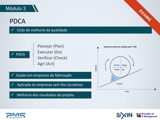 Módulo 3 
PDCA 
 Ciclo de melhoria da qualidade 
Planejar (Plan) 
Executar (Do) 
Verificar (Check) 
Agir (Act) 
 PDCA 
 Usado em empresas de fabricação 
 Aplicado às empresas sem fins lucrativos 
 Melhoria dos resultados do projeto 
 