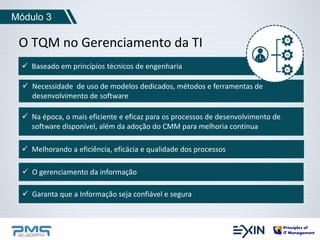 Módulo 3 
O TQM no Gerenciamento da TI 
 Baseado em princípios técnicos de engenharia 
 Necessidade de uso de modelos dedicados, métodos e ferramentas de 
desenvolvimento de software 
 Na época, o mais eficiente e eficaz para os processos de desenvolvimento de 
software disponível, além da adoção do CMM para melhoria contínua 
 Melhorando a eficiência, eficácia e qualidade dos processos 
 O gerenciamento da informação 
 Garanta que a Informação seja confiável e segura 
 