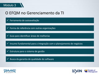 Módulo 3 
O EFQM no Gerenciamento da TI 
 Ferramenta de autoavaliação 
 Forma de referência com outras organizações 
 Guia para identificar áreas de melhorias 
 Insumo fundamental para a integração com o planejamento de negócios 
 Estrutura para o sistema de gestão 
 Busca da garantia de qualidade do software 
 