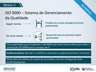 Módulo 3 
ISO 9000 – Sistema de Gerenciamento 
da Qualidade 
Seguir norma 
Produto ou serviço entregue de forma 
padronizada 
Vai garantir que os processos sejam 
gerenciados 
Ter uma norma 
Uma organização que já implantou a ISO 9000 terá muito menos esforço para obter a 
certificação ISO 20000 para os serviços de TI 
Auditoria interna: Descobrir os defeitos e promover as ações preventivas e corretivas 
Diminuição dos efeitos em cascata de um produto ruim ser entregue do início 
ao fim do processo 
 
