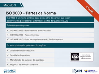 Módulo 3 
ISO 9000 – Partes da Norma 
ISO 9000 é um nome genérico dado a uma série de normas que foram 
desenvolvidas para setor de Sistemas de Gestão de Qualidade (SGQ) 
É dividido em três partes: 
 ISO 9000:2005 – Fundamentos e vocabulários 
 ISO 9001:2008 – Requerimentos 
 ISO 9004:2010 – Guia para aprimoramento de desempenho 
Foca nas quatro principais áreas do negócio: 
 Gerenciamento de recursos 
 Qualidade de produtos 
 Manutenção de registros de qualidade 
 Exigência de melhoria contínua 
 