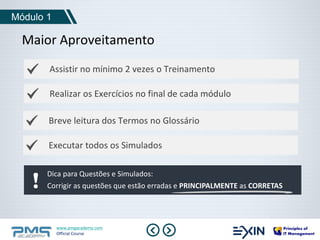 Maior Aproveitamento 
Assistir no mínimo 2 vezes o Treinamento 
Realizar os Exercícios no final de cada módulo 
Breve leitura dos Termos no Glossário 
www.pmgacademy.com 
Official Course 
Módulo 1 
Executar todos os Simulados 
Dica para Questões e Simulados: 
Corrigir as questões que estão erradas e PRINCIPALMENTE as CORRETAS 
 