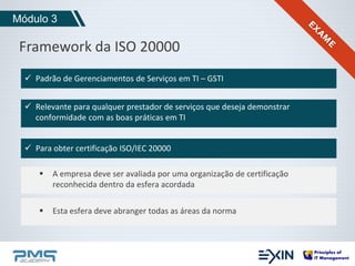 Módulo 3 
Framework da ISO 20000 
 Padrão de Gerenciamentos de Serviços em TI – GSTI 
 Relevante para qualquer prestador de serviços que deseja demonstrar 
conformidade com as boas práticas em TI 
 Para obter certificação ISO/IEC 20000 
 A empresa deve ser avaliada por uma organização de certificação 
reconhecida dentro da esfera acordada 
 Esta esfera deve abranger todas as áreas da norma 
 