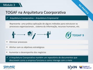 Módulo 3 
TOGAF na Arquitetura Coorporativa 
 Arquitetura Coorporativa – Arquitetura Empresarial 
Representa uma prática aplicação de alguns métodos para estruturar os 
processos organizacionais , sistema da informação, recursos humanos, etc. 
 Otimizar processos 
 Alinhar com os objetivos estratégicos 
 Aumentar o desempenho dos negócios 
 A Arquitetura Coorporativa mantém um repositório de documentos que 
descrevem como a empresa funciona e como interage com o meio 
 